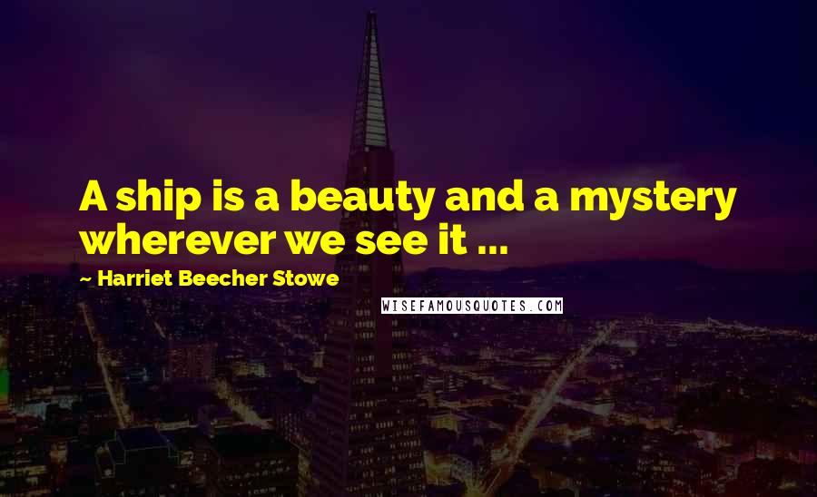 Harriet Beecher Stowe Quotes: A ship is a beauty and a mystery wherever we see it ...