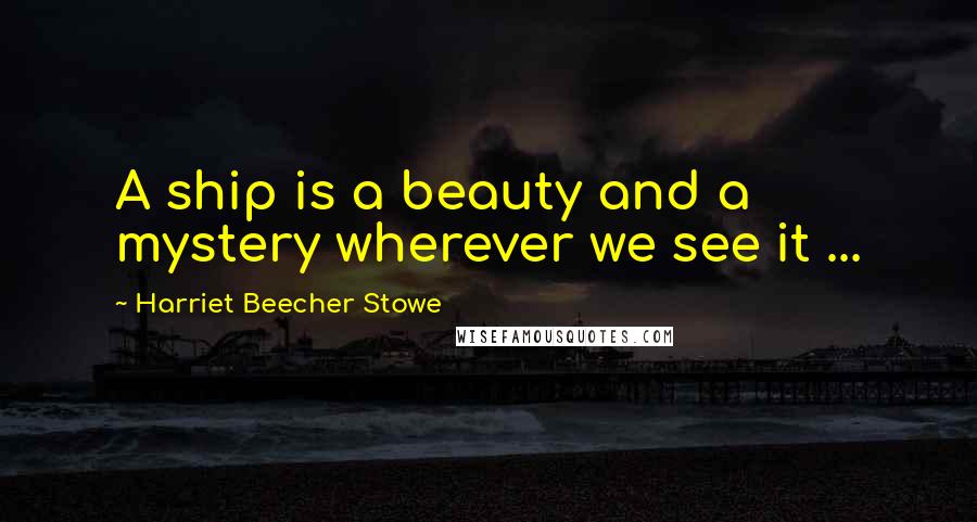Harriet Beecher Stowe Quotes: A ship is a beauty and a mystery wherever we see it ...