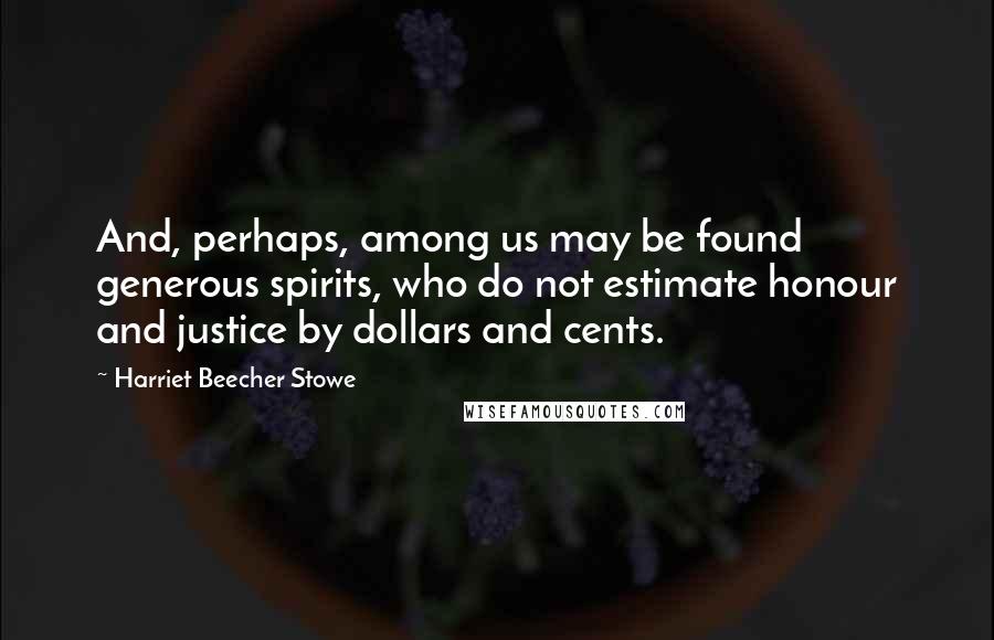 Harriet Beecher Stowe Quotes: And, perhaps, among us may be found generous spirits, who do not estimate honour and justice by dollars and cents.