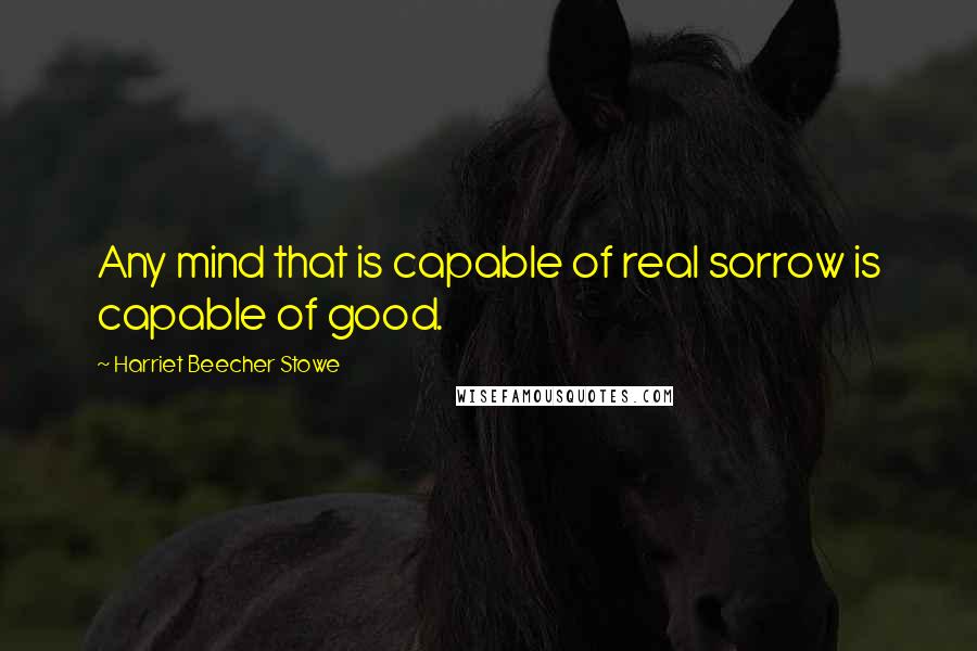 Harriet Beecher Stowe Quotes: Any mind that is capable of real sorrow is capable of good.