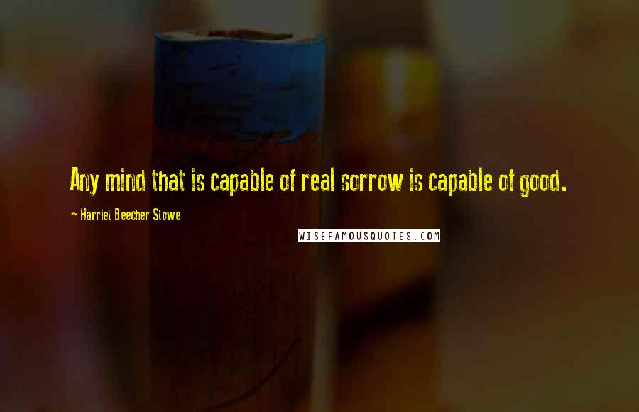 Harriet Beecher Stowe Quotes: Any mind that is capable of real sorrow is capable of good.