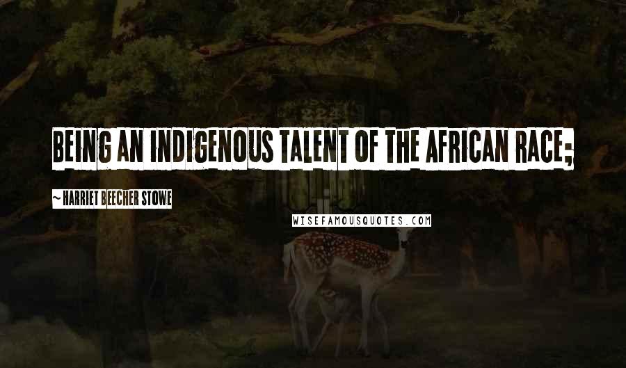 Harriet Beecher Stowe Quotes: Being an indigenous talent of the African race;