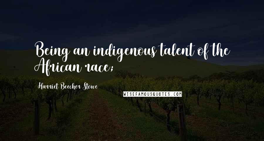 Harriet Beecher Stowe Quotes: Being an indigenous talent of the African race;