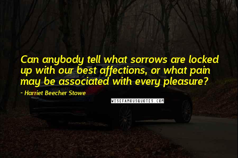 Harriet Beecher Stowe Quotes: Can anybody tell what sorrows are locked up with our best affections, or what pain may be associated with every pleasure?