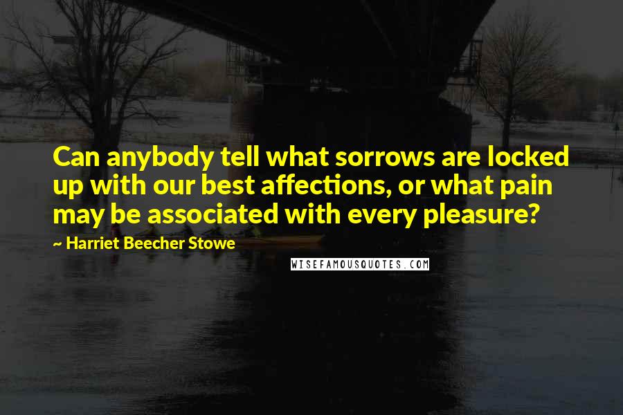 Harriet Beecher Stowe Quotes: Can anybody tell what sorrows are locked up with our best affections, or what pain may be associated with every pleasure?