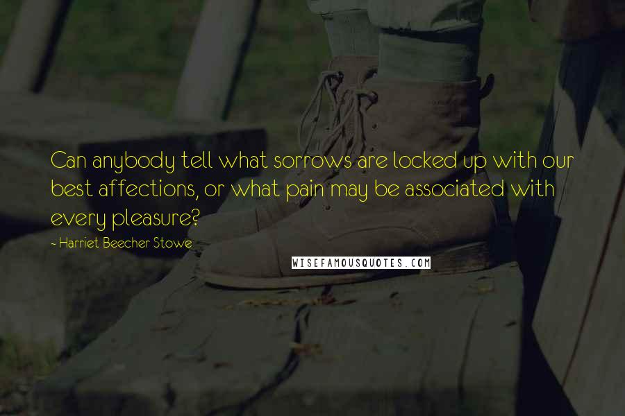 Harriet Beecher Stowe Quotes: Can anybody tell what sorrows are locked up with our best affections, or what pain may be associated with every pleasure?