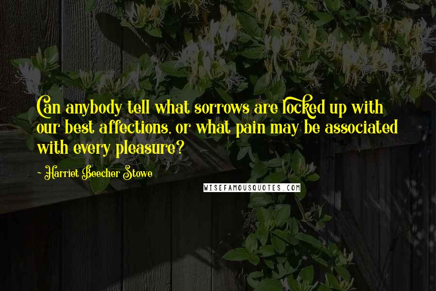 Harriet Beecher Stowe Quotes: Can anybody tell what sorrows are locked up with our best affections, or what pain may be associated with every pleasure?