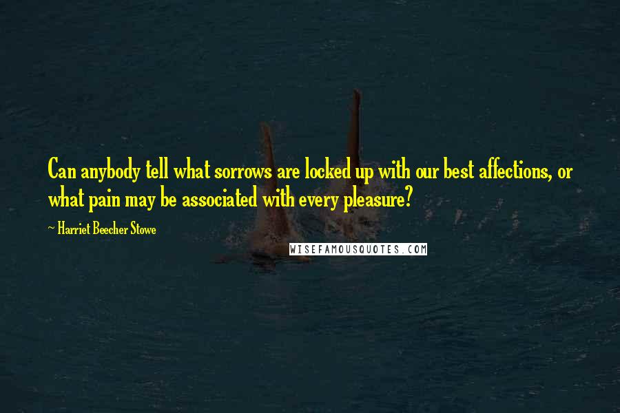 Harriet Beecher Stowe Quotes: Can anybody tell what sorrows are locked up with our best affections, or what pain may be associated with every pleasure?