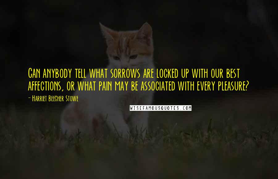 Harriet Beecher Stowe Quotes: Can anybody tell what sorrows are locked up with our best affections, or what pain may be associated with every pleasure?