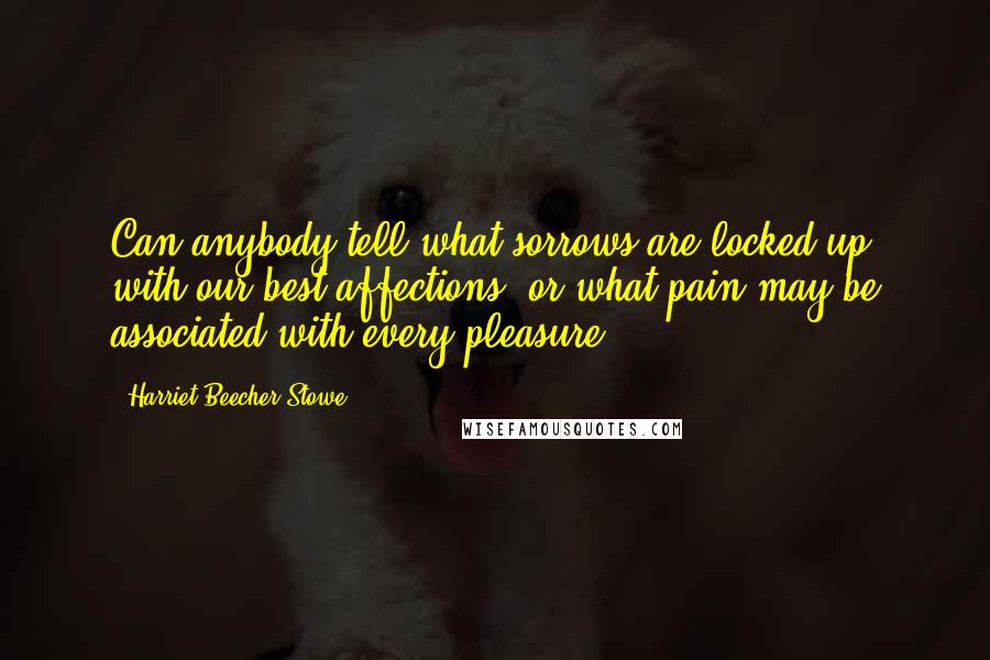 Harriet Beecher Stowe Quotes: Can anybody tell what sorrows are locked up with our best affections, or what pain may be associated with every pleasure?