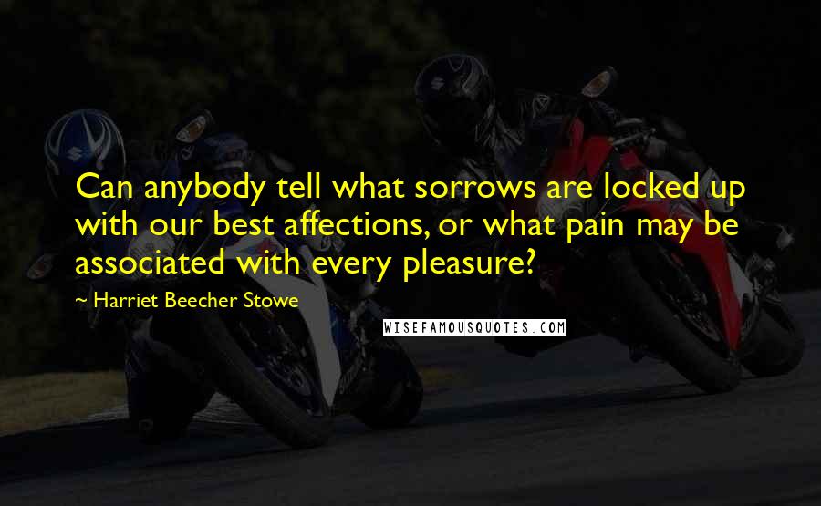 Harriet Beecher Stowe Quotes: Can anybody tell what sorrows are locked up with our best affections, or what pain may be associated with every pleasure?