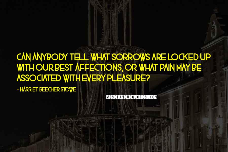 Harriet Beecher Stowe Quotes: Can anybody tell what sorrows are locked up with our best affections, or what pain may be associated with every pleasure?