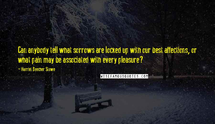 Harriet Beecher Stowe Quotes: Can anybody tell what sorrows are locked up with our best affections, or what pain may be associated with every pleasure?