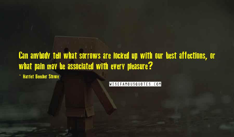 Harriet Beecher Stowe Quotes: Can anybody tell what sorrows are locked up with our best affections, or what pain may be associated with every pleasure?