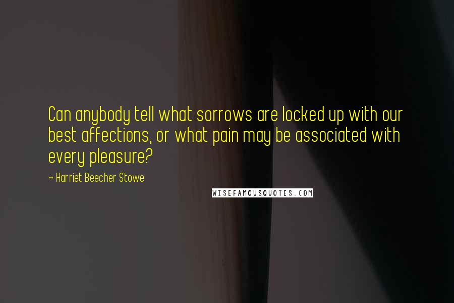 Harriet Beecher Stowe Quotes: Can anybody tell what sorrows are locked up with our best affections, or what pain may be associated with every pleasure?