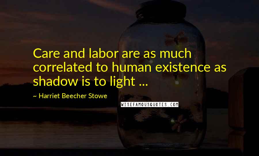 Harriet Beecher Stowe Quotes: Care and labor are as much correlated to human existence as shadow is to light ...