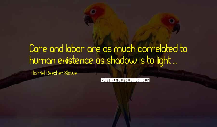 Harriet Beecher Stowe Quotes: Care and labor are as much correlated to human existence as shadow is to light ...