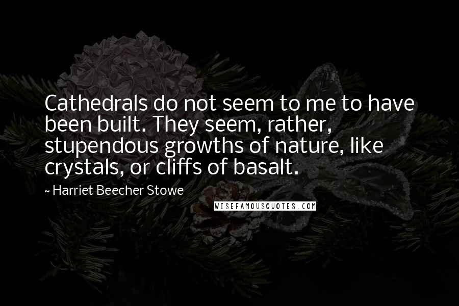 Harriet Beecher Stowe Quotes: Cathedrals do not seem to me to have been built. They seem, rather, stupendous growths of nature, like crystals, or cliffs of basalt.