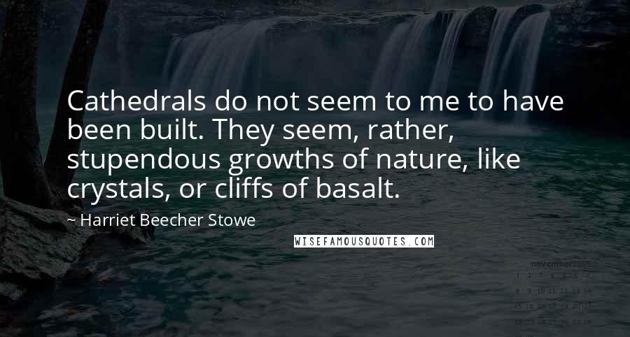 Harriet Beecher Stowe Quotes: Cathedrals do not seem to me to have been built. They seem, rather, stupendous growths of nature, like crystals, or cliffs of basalt.