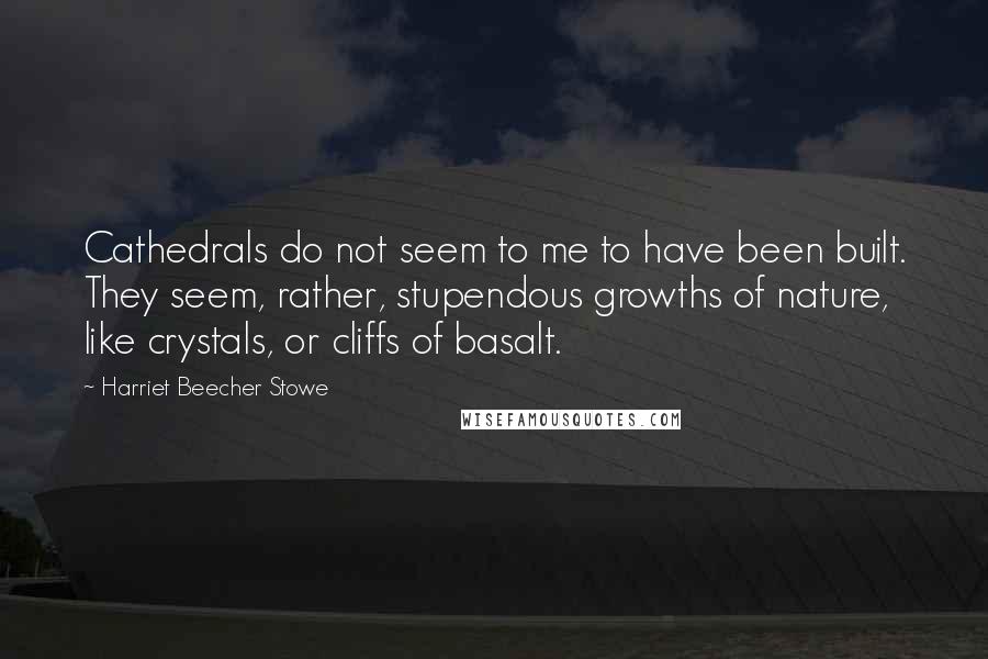 Harriet Beecher Stowe Quotes: Cathedrals do not seem to me to have been built. They seem, rather, stupendous growths of nature, like crystals, or cliffs of basalt.