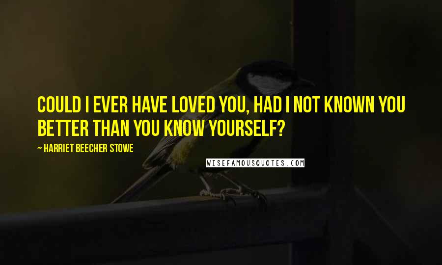 Harriet Beecher Stowe Quotes: Could I ever have loved you, had I not known you better than you know yourself?