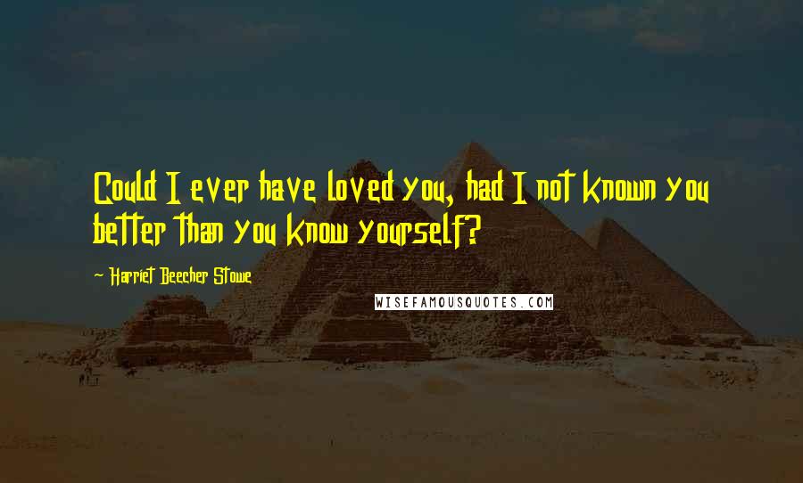 Harriet Beecher Stowe Quotes: Could I ever have loved you, had I not known you better than you know yourself?