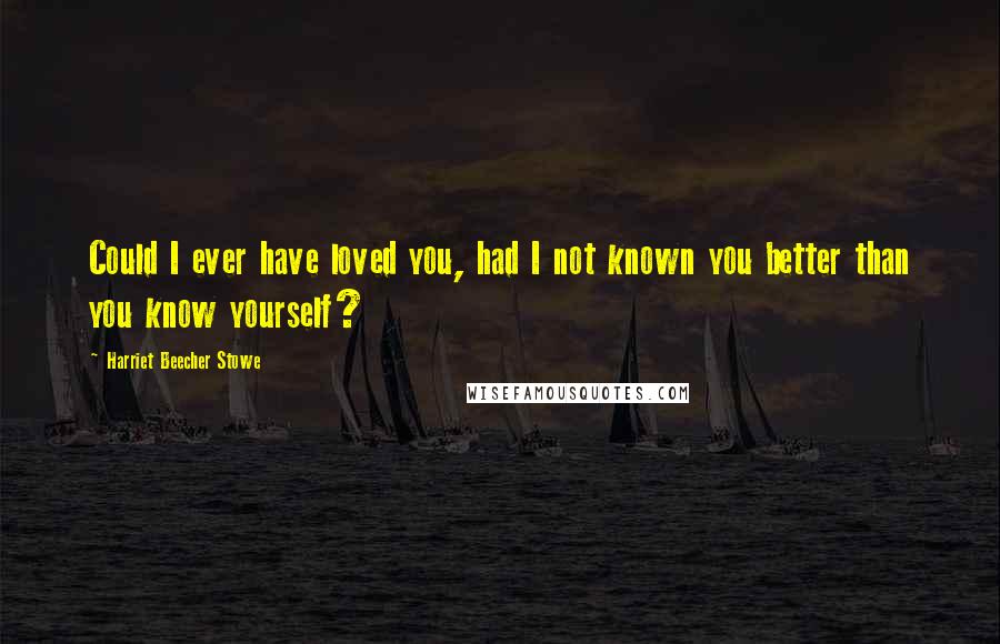 Harriet Beecher Stowe Quotes: Could I ever have loved you, had I not known you better than you know yourself?