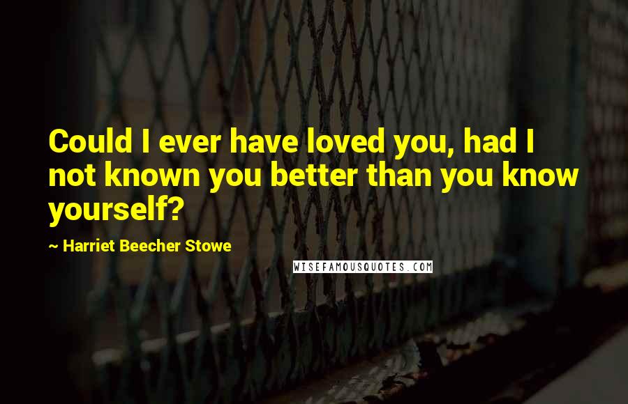 Harriet Beecher Stowe Quotes: Could I ever have loved you, had I not known you better than you know yourself?
