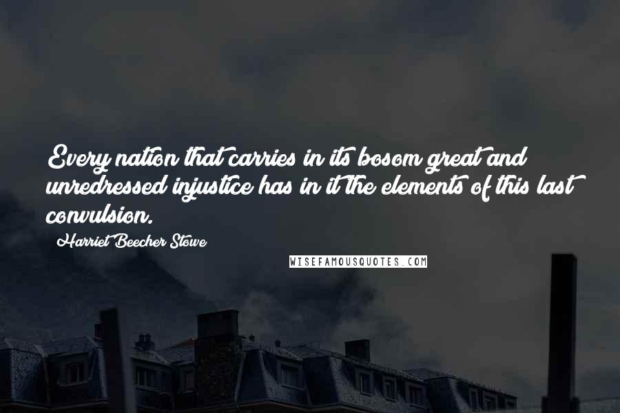 Harriet Beecher Stowe Quotes: Every nation that carries in its bosom great and unredressed injustice has in it the elements of this last convulsion.