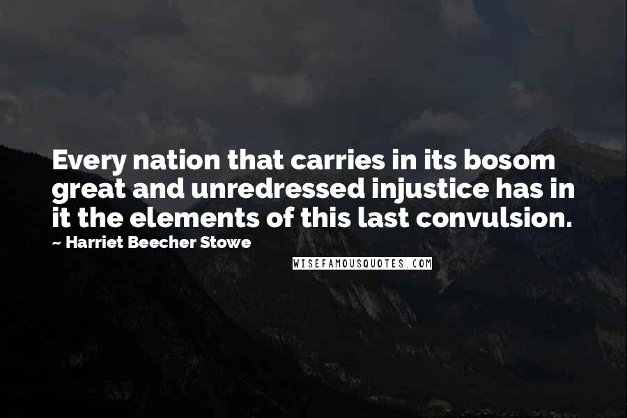 Harriet Beecher Stowe Quotes: Every nation that carries in its bosom great and unredressed injustice has in it the elements of this last convulsion.