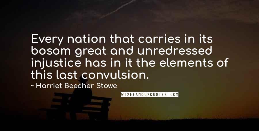 Harriet Beecher Stowe Quotes: Every nation that carries in its bosom great and unredressed injustice has in it the elements of this last convulsion.