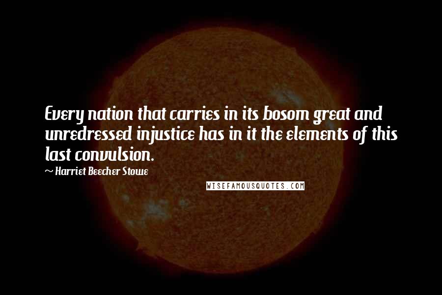 Harriet Beecher Stowe Quotes: Every nation that carries in its bosom great and unredressed injustice has in it the elements of this last convulsion.