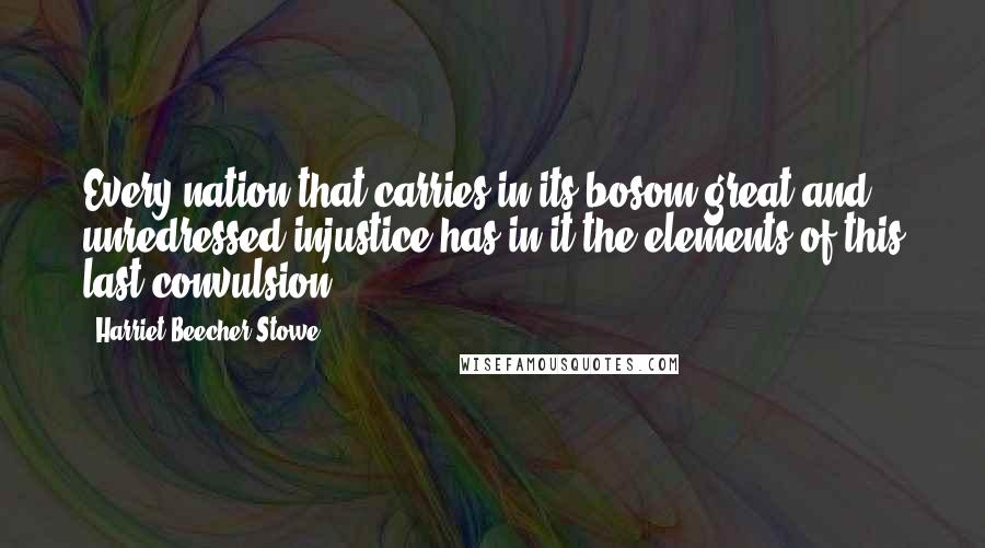 Harriet Beecher Stowe Quotes: Every nation that carries in its bosom great and unredressed injustice has in it the elements of this last convulsion.