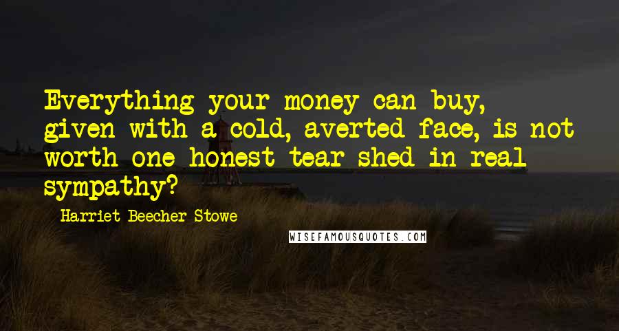 Harriet Beecher Stowe Quotes: Everything your money can buy, given with a cold, averted face, is not worth one honest tear shed in real sympathy?