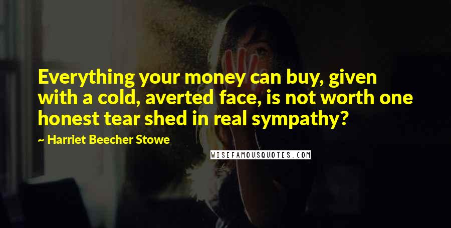 Harriet Beecher Stowe Quotes: Everything your money can buy, given with a cold, averted face, is not worth one honest tear shed in real sympathy?