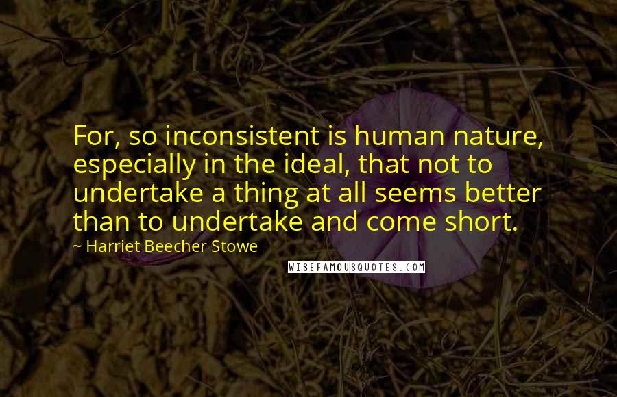 Harriet Beecher Stowe Quotes: For, so inconsistent is human nature, especially in the ideal, that not to undertake a thing at all seems better than to undertake and come short.