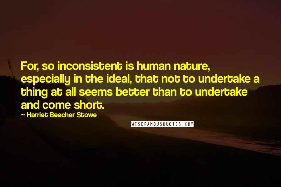 Harriet Beecher Stowe Quotes: For, so inconsistent is human nature, especially in the ideal, that not to undertake a thing at all seems better than to undertake and come short.