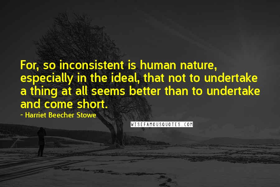 Harriet Beecher Stowe Quotes: For, so inconsistent is human nature, especially in the ideal, that not to undertake a thing at all seems better than to undertake and come short.