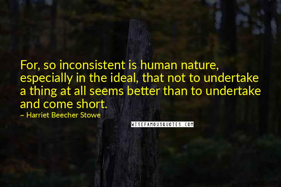 Harriet Beecher Stowe Quotes: For, so inconsistent is human nature, especially in the ideal, that not to undertake a thing at all seems better than to undertake and come short.