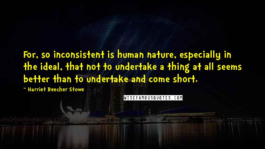 Harriet Beecher Stowe Quotes: For, so inconsistent is human nature, especially in the ideal, that not to undertake a thing at all seems better than to undertake and come short.