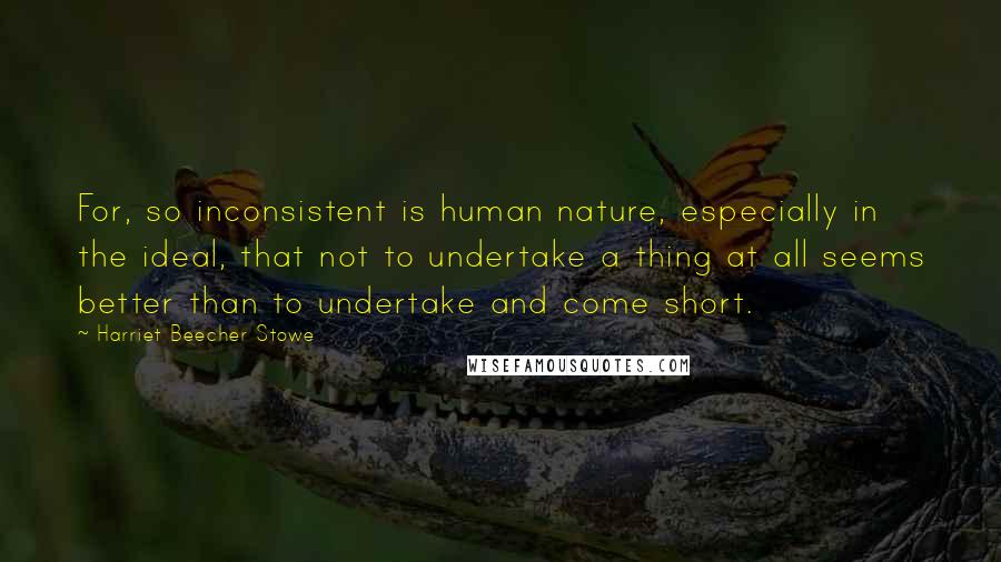 Harriet Beecher Stowe Quotes: For, so inconsistent is human nature, especially in the ideal, that not to undertake a thing at all seems better than to undertake and come short.