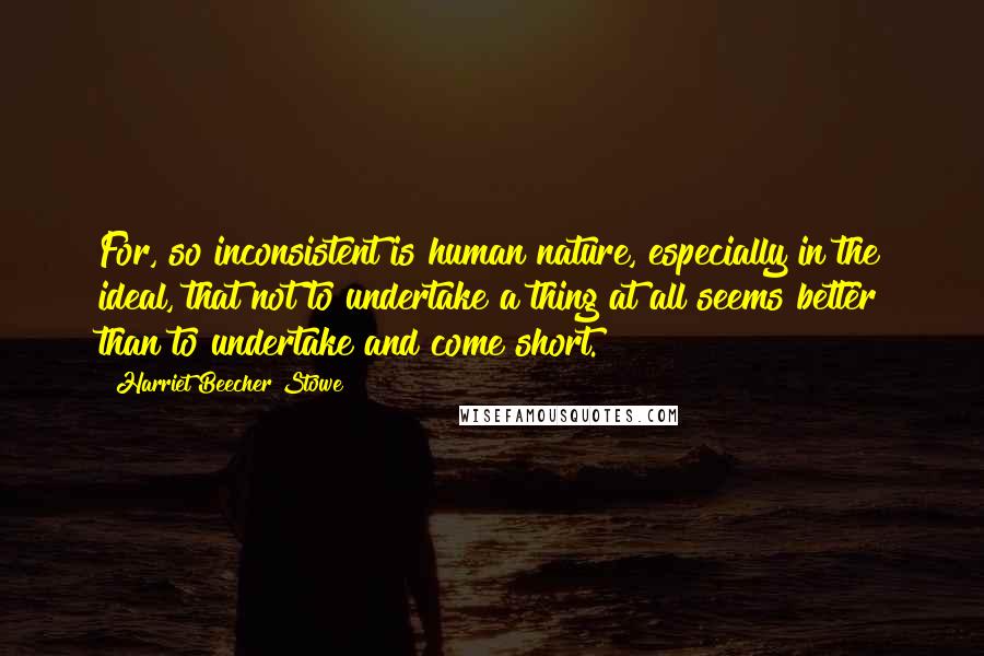 Harriet Beecher Stowe Quotes: For, so inconsistent is human nature, especially in the ideal, that not to undertake a thing at all seems better than to undertake and come short.