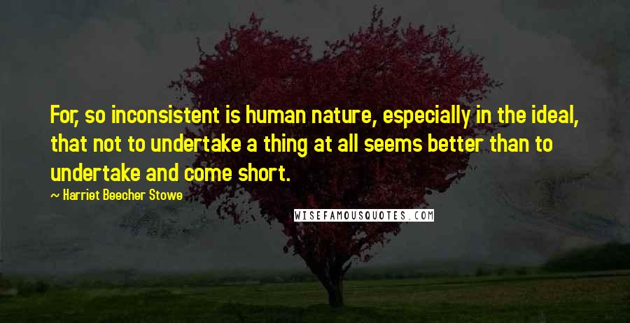 Harriet Beecher Stowe Quotes: For, so inconsistent is human nature, especially in the ideal, that not to undertake a thing at all seems better than to undertake and come short.