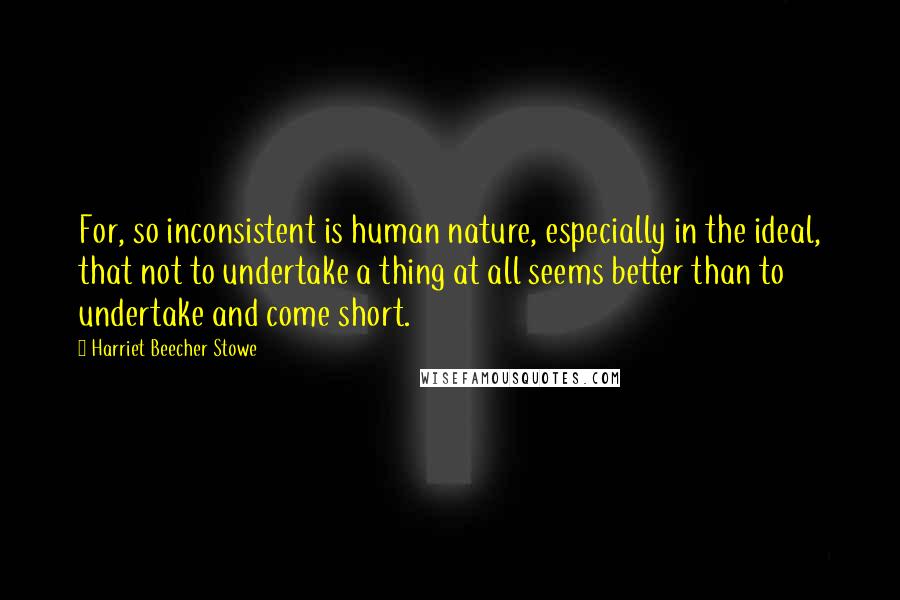 Harriet Beecher Stowe Quotes: For, so inconsistent is human nature, especially in the ideal, that not to undertake a thing at all seems better than to undertake and come short.