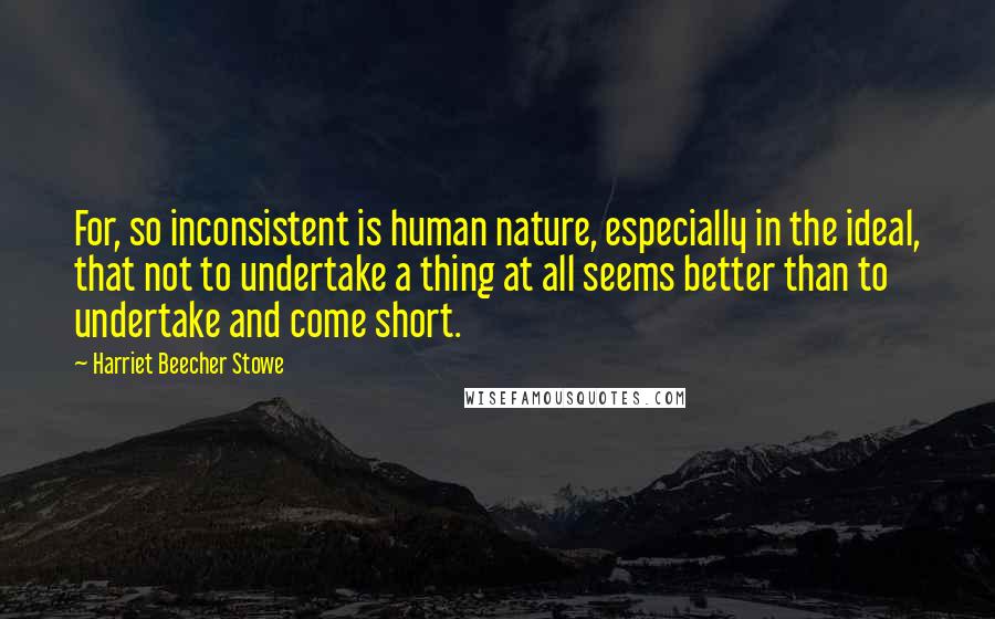 Harriet Beecher Stowe Quotes: For, so inconsistent is human nature, especially in the ideal, that not to undertake a thing at all seems better than to undertake and come short.