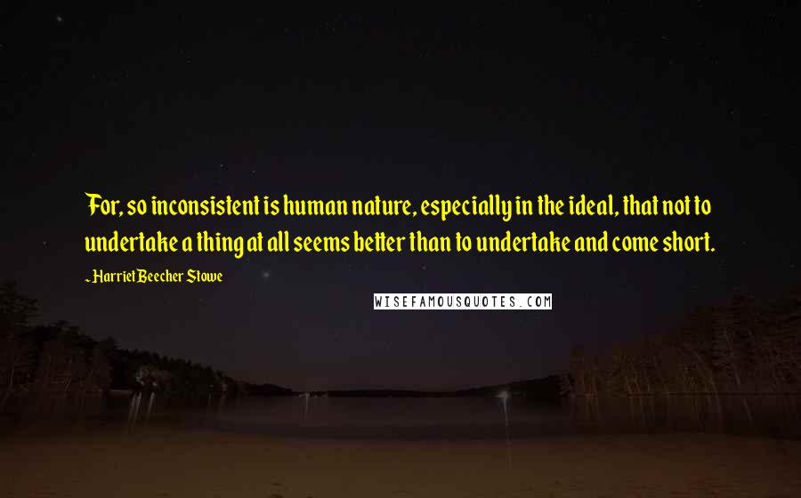 Harriet Beecher Stowe Quotes: For, so inconsistent is human nature, especially in the ideal, that not to undertake a thing at all seems better than to undertake and come short.