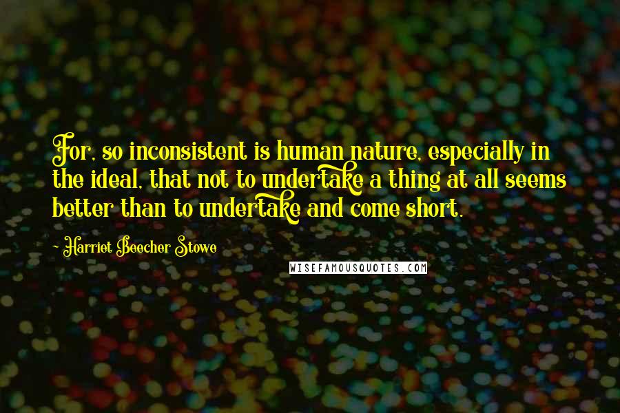 Harriet Beecher Stowe Quotes: For, so inconsistent is human nature, especially in the ideal, that not to undertake a thing at all seems better than to undertake and come short.