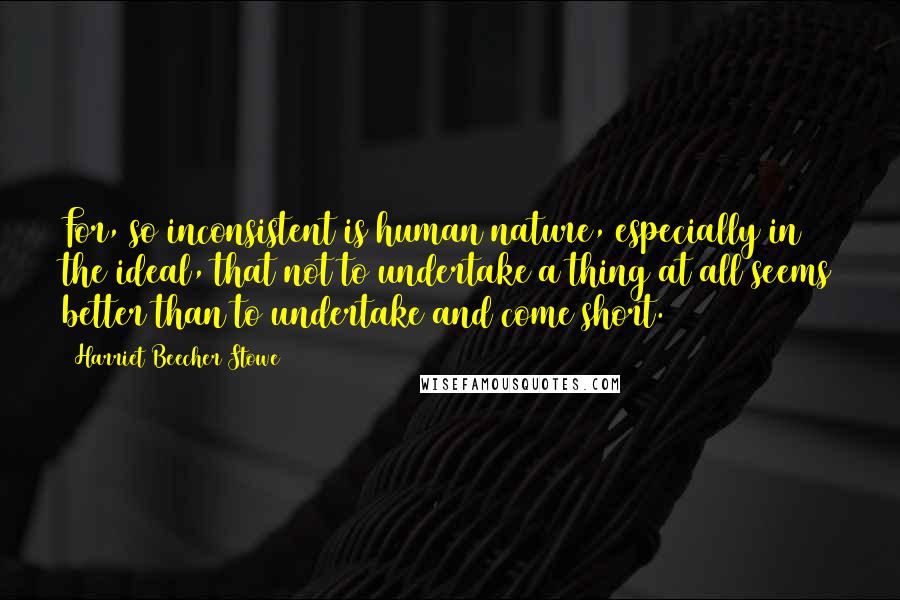 Harriet Beecher Stowe Quotes: For, so inconsistent is human nature, especially in the ideal, that not to undertake a thing at all seems better than to undertake and come short.