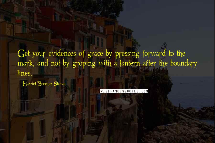 Harriet Beecher Stowe Quotes: Get your evidences of grace by pressing forward to the mark, and not by groping with a lantern after the boundary lines.