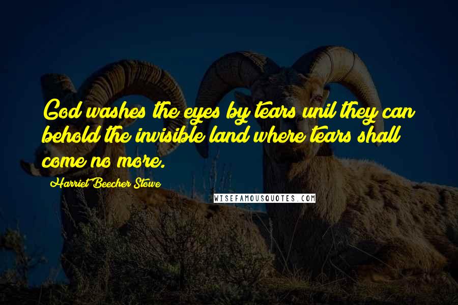 Harriet Beecher Stowe Quotes: God washes the eyes by tears unil they can behold the invisible land where tears shall come no more.